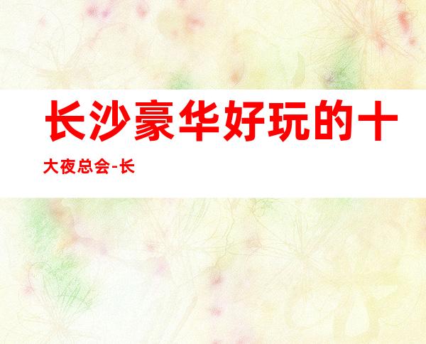 长沙豪华好玩的十大夜总会-长沙KTV会所联系可订房