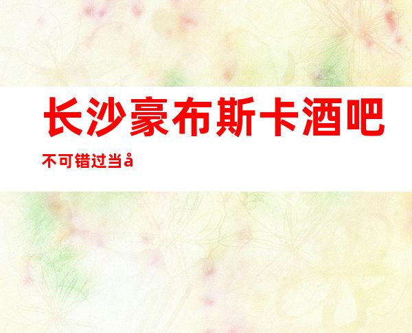 长沙豪布斯卡酒吧不可错过当地生意火爆的长沙酒吧攻略详情