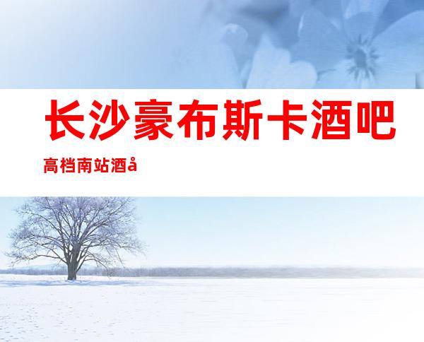 长沙豪布斯卡酒吧高档南站酒吧之一消费价格及预订方法