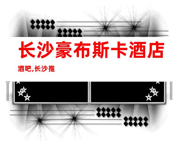 长沙豪布斯卡酒店酒吧 ,长沙推荐十大好玩会所酒吧
