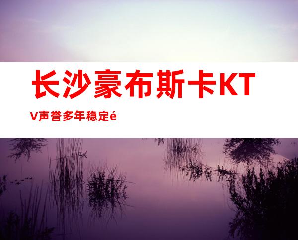 长沙豪布斯卡KTV声誉多年稳定长沙夜总会排行榜之一
