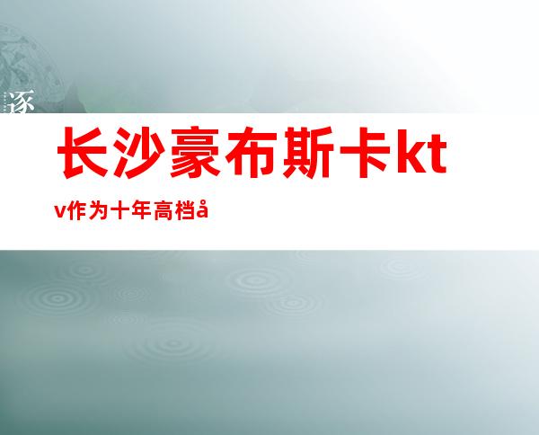 长沙豪布斯卡ktv作为十年高档娱乐会所排名长沙夜总会