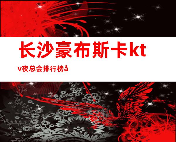 长沙豪布斯卡ktv夜总会排行榜前三的长沙ktv值得去玩