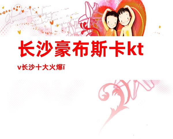 长沙豪布斯卡ktv长沙十大火爆,名气上榜漂亮夜总会