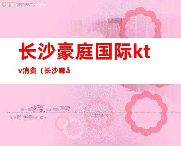 长沙豪庭国际ktv消费(长沙哪家商务ktv高端)