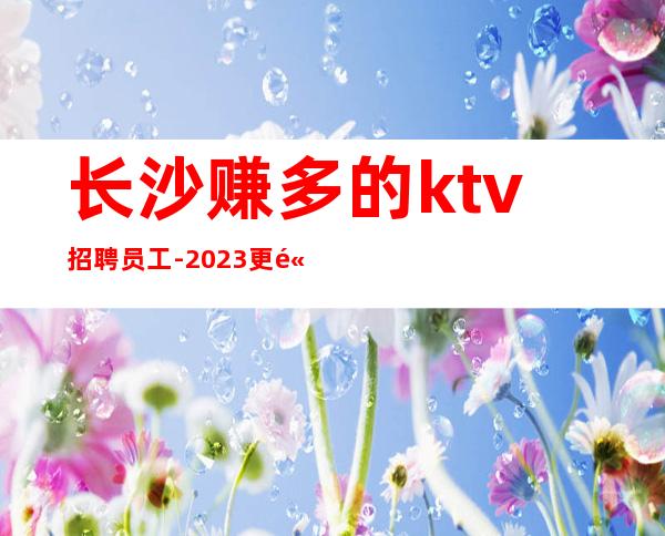长沙赚多的ktv招聘员工-2023更高场所上班没有费用