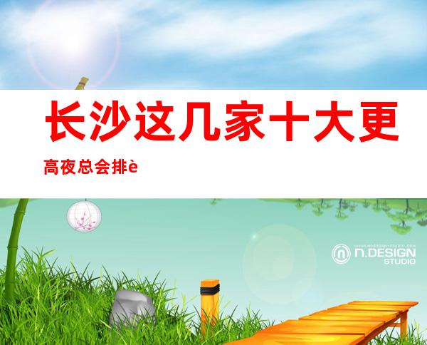 长沙这几家十大更高夜总会排行榜,来这里一定让你大饱眼福