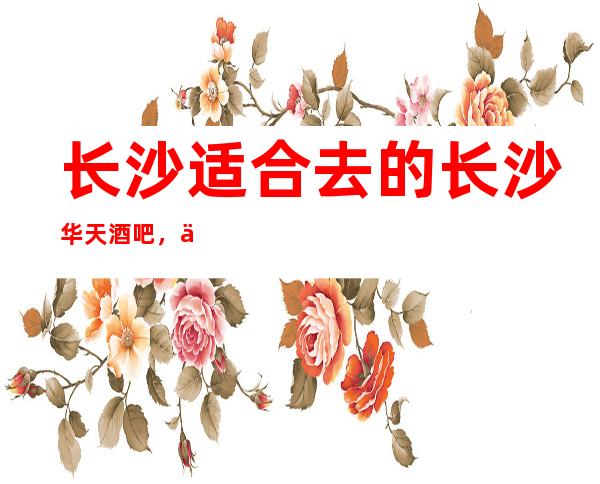 长沙适合去的长沙华天酒吧,他好像适合你
