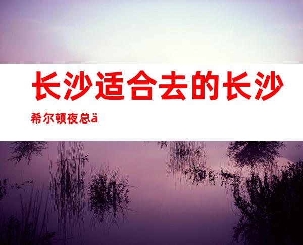 长沙适合去的长沙希尔顿夜总会，他绝对适合你
