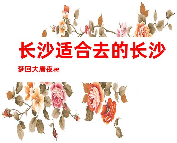 长沙适合去的长沙梦回大唐夜总会，他绝对适合你