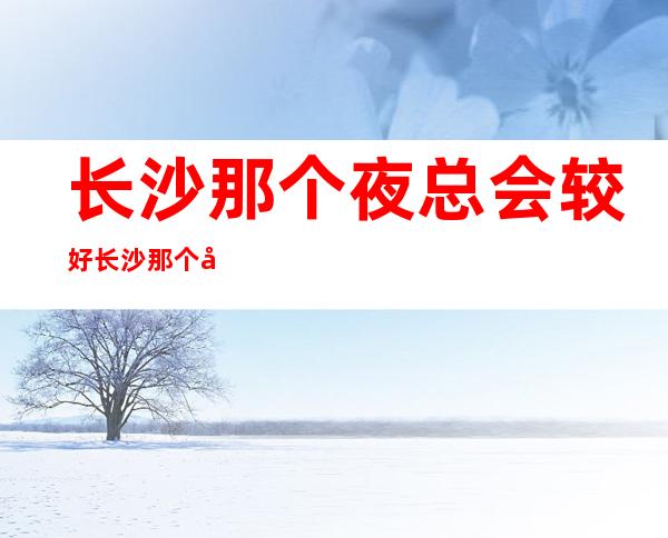 长沙那个夜总会较好 长沙那个夜总会不用工装 长沙夜总会招聘