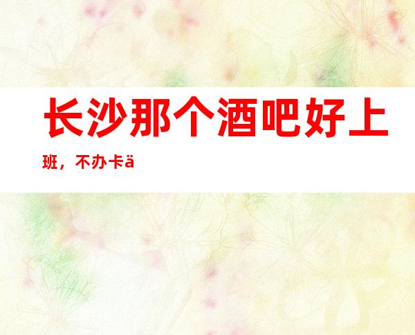 长沙那个酒吧好上班,不办卡不压不扣安排宿舍