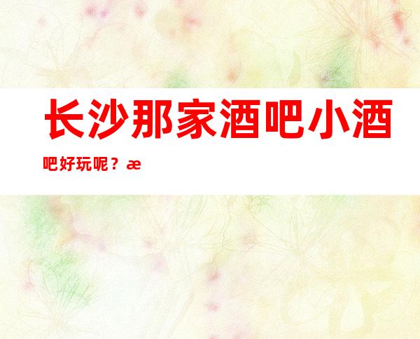 长沙那家酒吧小酒吧好玩呢？来看看这长沙酒吧排行榜吧