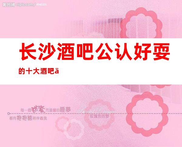 长沙酒吧公认好耍的十大酒吧一览,安排到位靠谱