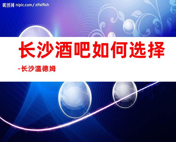 长沙酒吧如何选择-长沙温德姆豪庭酒吧必玩的酒吧