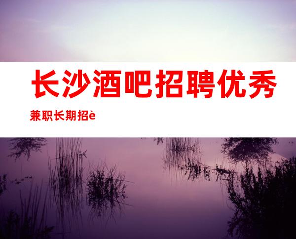 长沙酒吧招聘优秀兼职长期招聘无压力