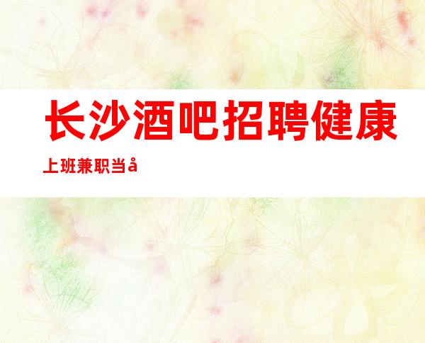 长沙酒吧招聘健康上班兼职当天上班