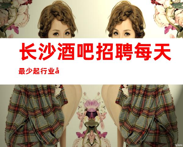 长沙酒吧招聘 每天最少起 行业口碑好