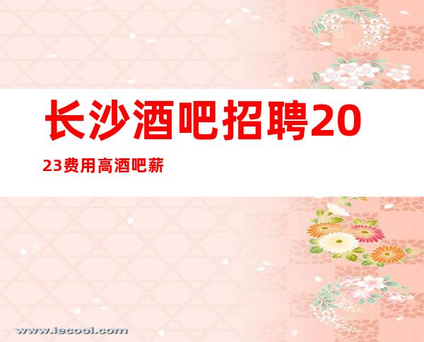 长沙酒吧招聘2023费用高酒吧薪水 来去自由