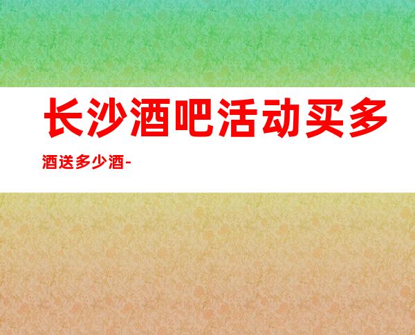 长沙酒吧活动买多酒送多少酒-长沙酒吧卡座预定