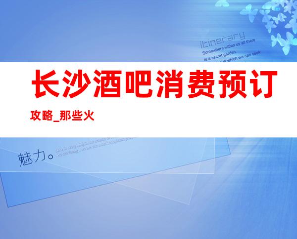 长沙酒吧消费预订攻略_那些火爆的酒吧你打过卡吗?