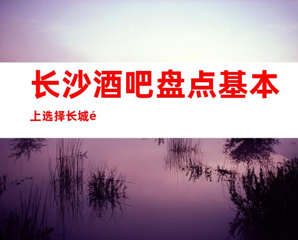 长沙酒吧盘点基本上选择长城长沙会酒吧难忘今宵预订