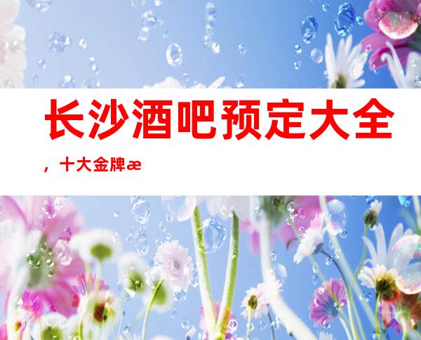 长沙酒吧预定大全,十大金牌更高酒吧在此消费价格详情预览