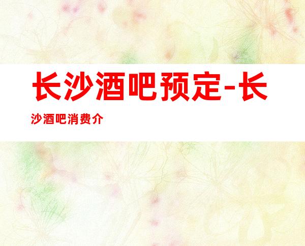 长沙酒吧预定-长沙酒吧消费介绍咨询攻略