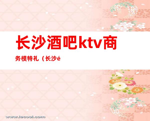 长沙酒吧ktv商务模特礼(长沙酒吧男模专场)