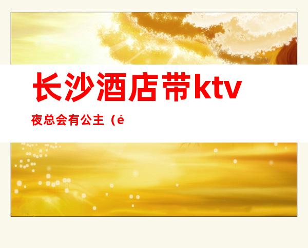 长沙酒店带ktv夜总会有公主(长沙的ktv公主都做什么)