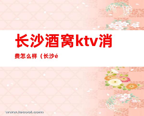 长沙酒窝ktv消费怎么样(长沙酒窝ktv酒水价格表)