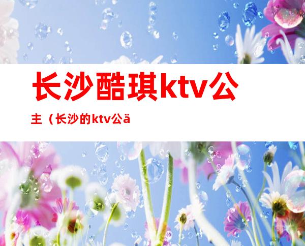 长沙酷琪ktv公主（长沙的ktv公主都做什么）