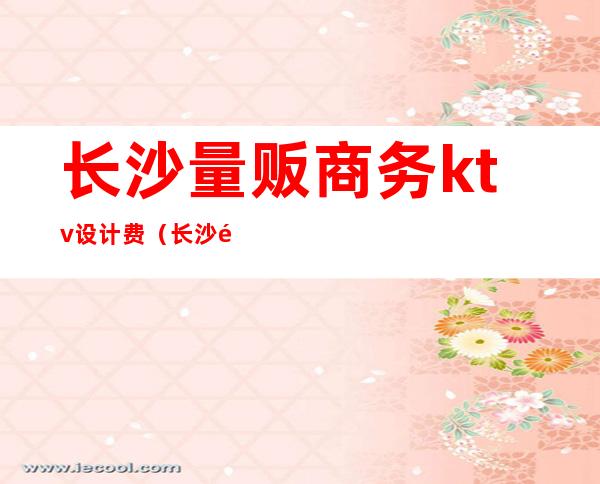 长沙量贩商务ktv设计费(长沙量贩式ktv价格表)