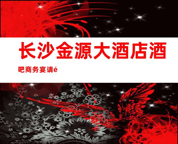 长沙金源大酒店酒吧商务宴请非常适合你