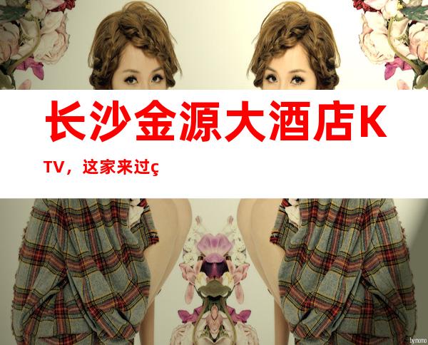 长沙金源大酒店KTV,这家来过的人都说非常好