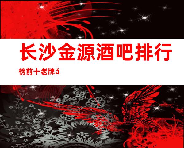 长沙金源酒吧排行榜前十老牌子娱乐会所