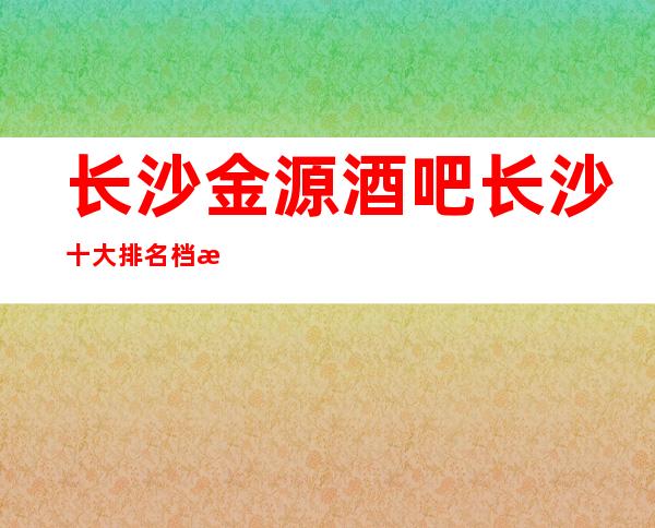 长沙金源酒吧长沙十大排名档次高消费不贵的酒吧