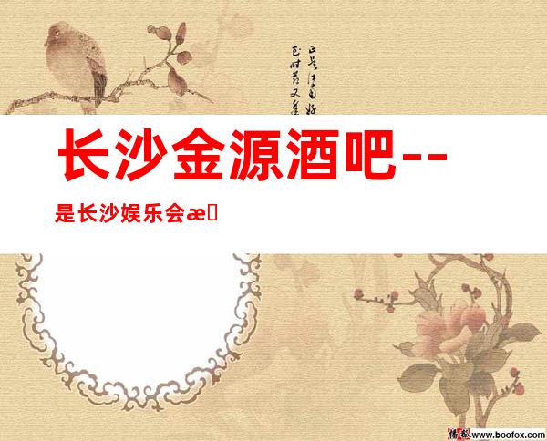长沙金源酒吧--是长沙娱乐会所中人气超高的酒吧