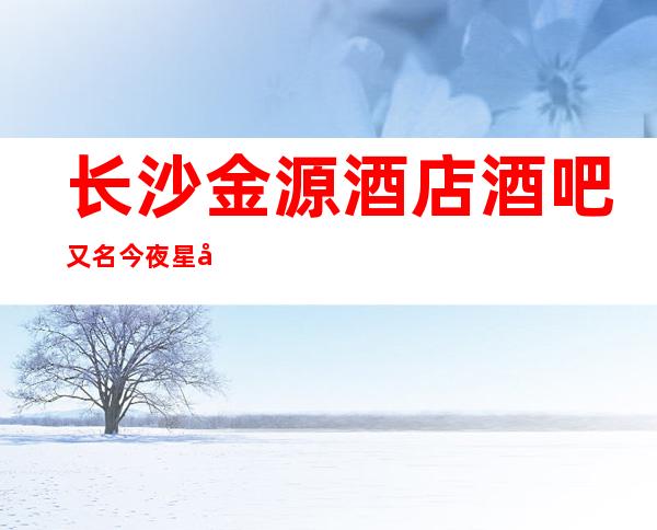 长沙金源酒店酒吧又名今夜星城是生意火爆的当地酒吧一览