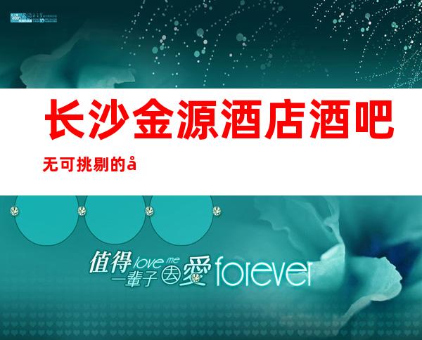 长沙金源酒店酒吧无可挑剔的好耍酒吧消费价格及预订