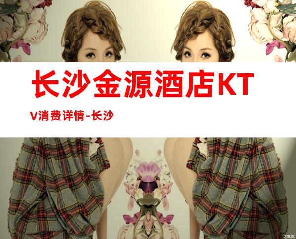 长沙金源酒店KTV消费详情-长沙金源酒店夜总会详细攻略