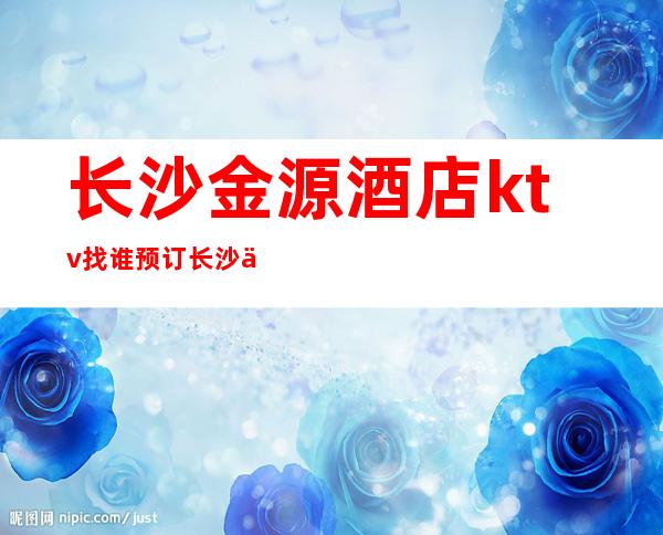 长沙金源酒店ktv找谁预订长沙今夜星城高档次豪华的好耍一览