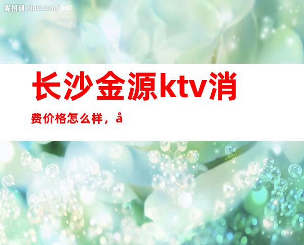 长沙金源ktv消费价格怎么样,夜总会预订地址在哪里
