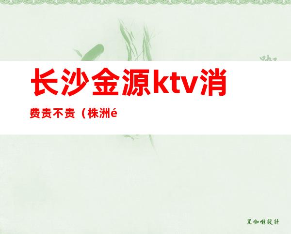 长沙金源ktv消费贵不贵(株洲金源阳光ktv怎么样)