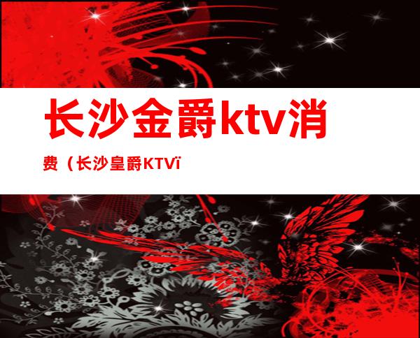 长沙金爵ktv消费(长沙皇爵KTV)