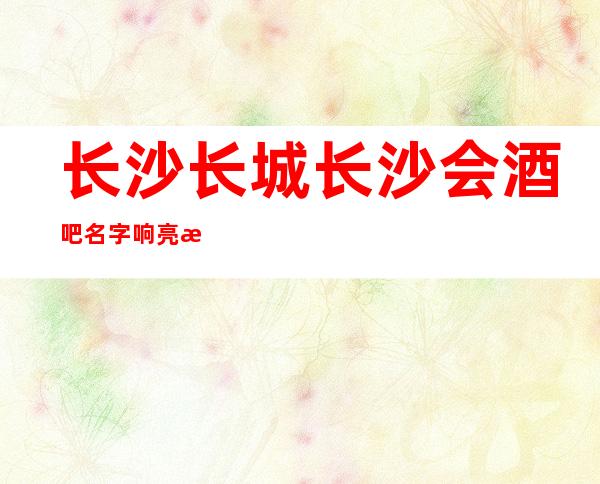 长沙长城长沙会酒吧名字响亮更高大气排行榜上排前三的酒吧