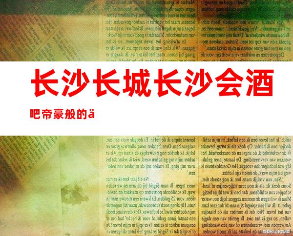 长沙长城长沙会酒吧帝豪般的享乐，长沙酒吧的红牌