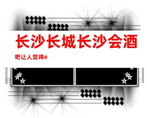 长沙长城长沙会酒吧让人觉得非常不错的酒吧消费价格如何