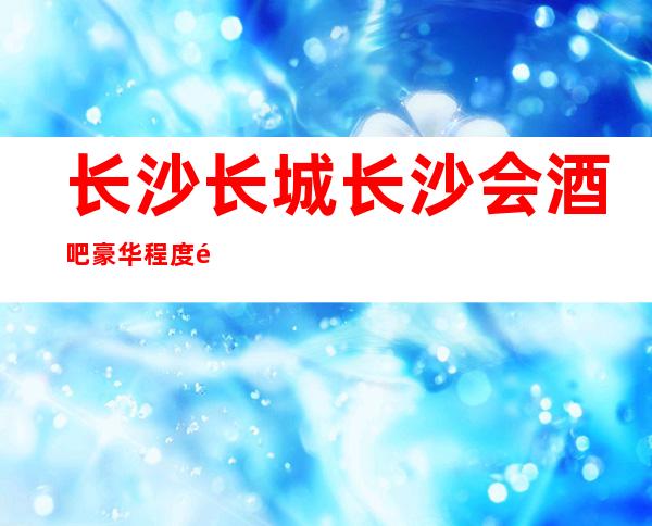 长沙长城长沙会酒吧豪华程度高的酒吧消费价格透明不贵