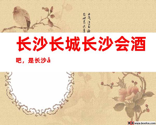 长沙长城长沙会酒吧，是长沙十大酒吧榜上有名